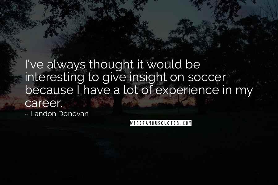 Landon Donovan quotes: I've always thought it would be interesting to give insight on soccer because I have a lot of experience in my career. Landon Donovan quotes: I've always thought it would be interesting to give insight on soccer because I have a lot of experience in my career.
