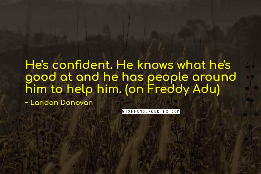 Landon Donovan quotes: He's confident. He knows what he's good at and he has people around him to help him. (on Freddy Adu) Landon Donovan quotes: He's confident. He knows what he's good at and he has people around him to help him. (on Freddy Adu)