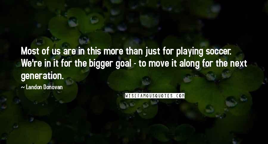 Landon Donovan quotes: Most of us are in this more than just for playing soccer. We're in it for the bigger goal - to move it along for the next generation. Landon Donovan quotes: Most of us are in this more than just for playing soccer. We're in it for the bigger goal - to move it along for the next generation.