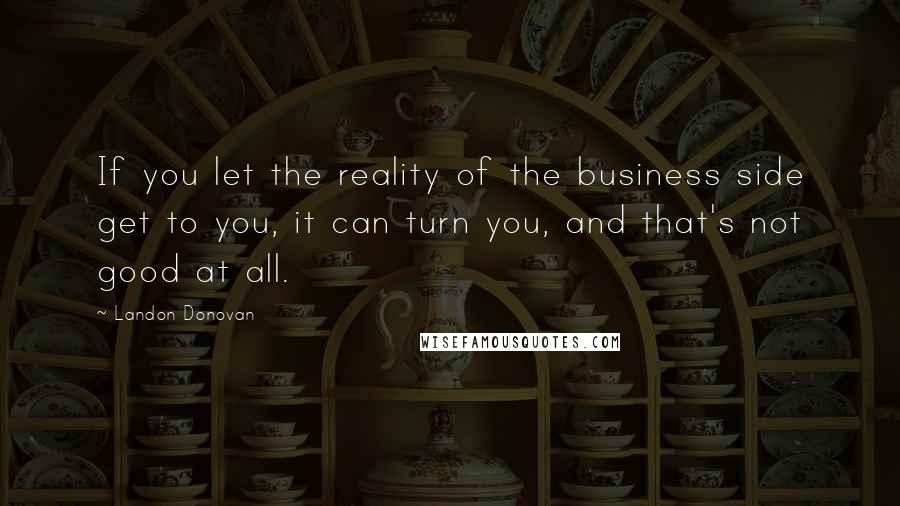 Landon Donovan quotes: If you let the reality of the business side get to you, it can turn you, and that's not good at all. Landon Donovan quotes: If you let the reality of the business side get to you, it can turn you, and that's not good at all.
