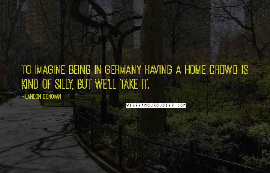 Landon Donovan quotes: To imagine being in Germany having a home crowd is kind of silly, but we'll take it.