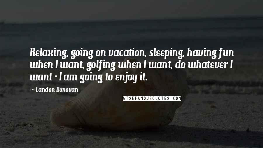 Landon Donovan quotes: Relaxing, going on vacation, sleeping, having fun when I want, golfing when I want, do whatever I want - I am going to enjoy it. Landon Donovan quotes: Relaxing, going on vacation, sleeping, having fun when I want, golfing when I want, do whatever I want - I am going to enjoy it.