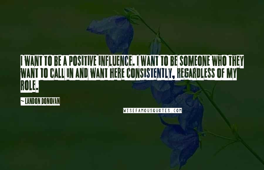 Landon Donovan quotes: I want to be a positive influence. I want to be someone who they want to call in and want here consistently, regardless of my role. Landon Donovan quotes: I want to be a positive influence. I want to be someone who they want to call in and want here consistently, regardless of my role.