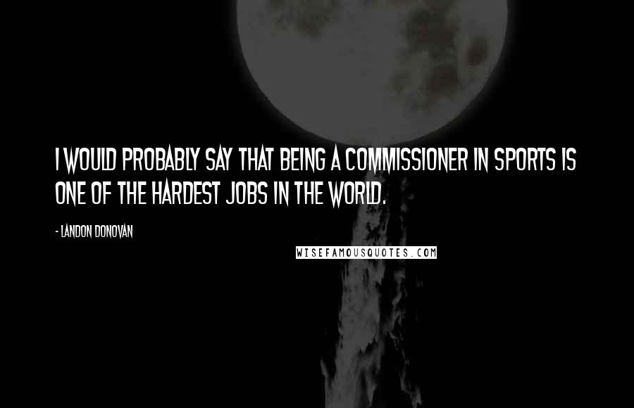 Landon Donovan quotes: I would probably say that being a commissioner in sports is one of the hardest jobs in the world.