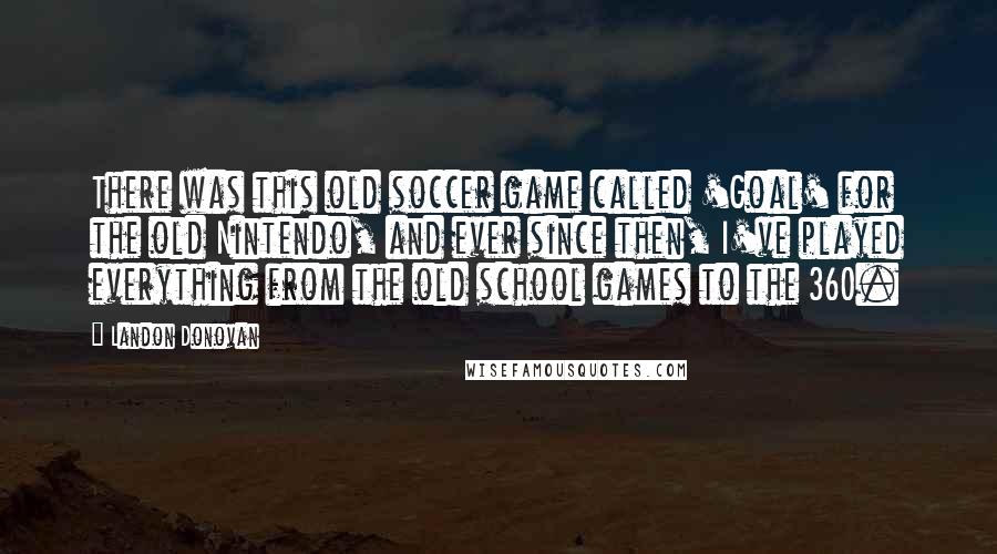 Landon Donovan quotes: There was this old soccer game called 'Goal' for the old Nintendo, and ever since then, I've played everything from the old school games to the 360. Landon Donovan quotes: There was this old soccer game called 'Goal' for the old Nintendo, and ever since then, I've played everything from the old school games to the 360.