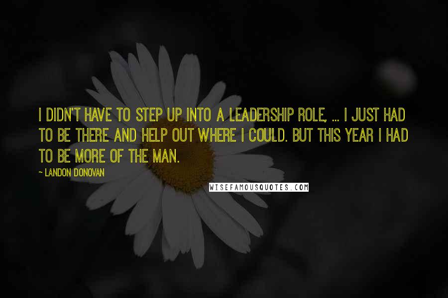 Landon Donovan quotes: I didn't have to step up into a leadership role, ... I just had to be there and help out where I could. But this year I had to be Landon Donovan quotes: I didn't have to step up into a leadership role, ... I just had to be there and help out where I could. But this year I had to be