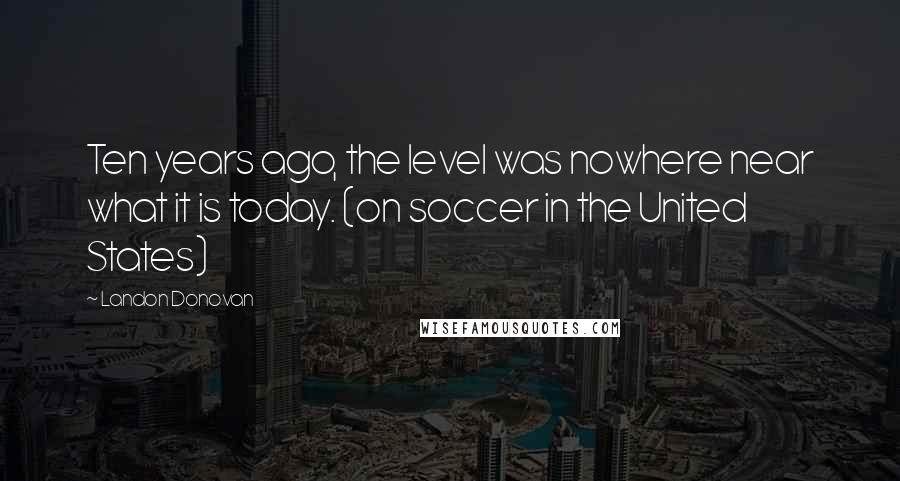 Landon Donovan quotes: Ten years ago, the level was nowhere near what it is today. (on soccer in the United States)