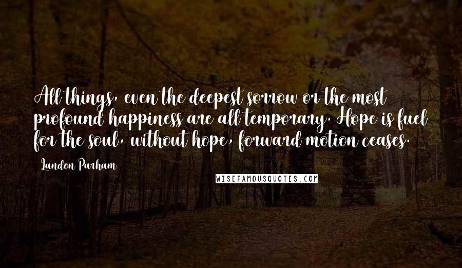 Landon Parham quotes: All things, even the deepest sorrow or the most profound happiness are all temporary. Hope is fuel for the soul, without hope, forward motion ceases.