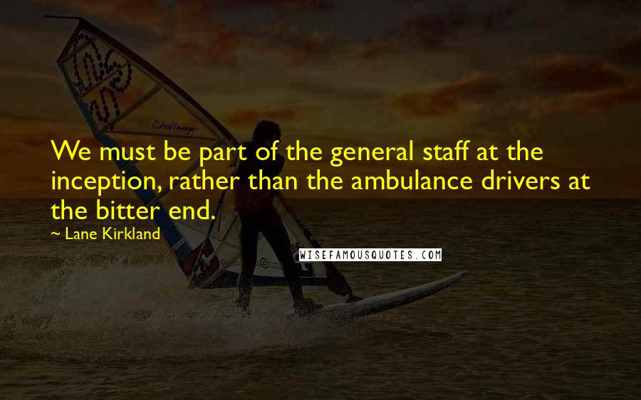 Lane Kirkland quotes: We must be part of the general staff at the inception, rather than the ambulance drivers at the bitter end. Lane Kirkland quotes: We must be part of the general staff at the inception, rather than the ambulance drivers at the bitter end.