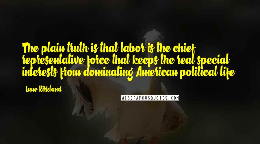 Lane Kirkland quotes: The plain truth is that labor is the chief representative force that keeps the real special interests from dominating American political life. Lane Kirkland quotes: The plain truth is that labor is the chief representative force that keeps the real special interests from dominating American political life.