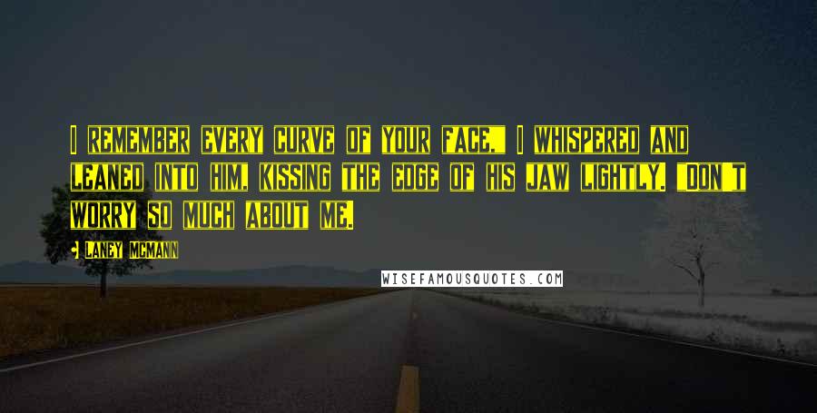 Laney McMann quotes: I remember every curve of your face," I whispered and leaned into him, kissing the edge of his jaw lightly. "Don't worry so much about me.