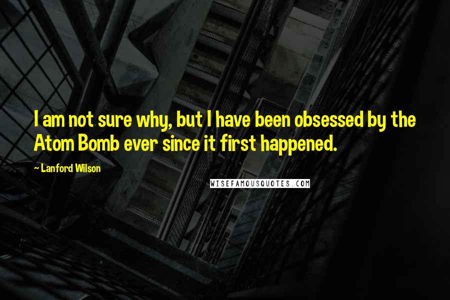 Lanford Wilson quotes: I am not sure why, but I have been obsessed by the Atom Bomb ever since it first happened.