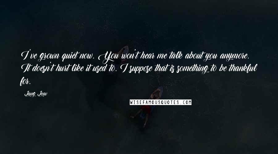 Lang Leav quotes: I've grown quiet now. You won't hear me talk about you anymore. It doesn't hurt like it used to. I suppose that is something to be thankful for. Lang Leav quotes: I've grown quiet now. You won't hear me talk about you anymore. It doesn't hurt like it used to. I suppose that is something to be thankful for.