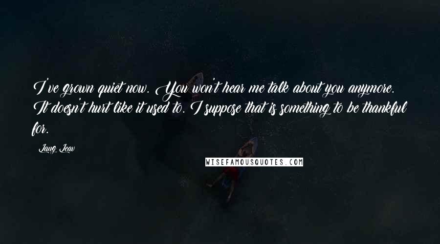 Lang Leav quotes: I've grown quiet now. You won't hear me talk about you anymore. It doesn't hurt like it used to. I suppose that is something to be thankful for.