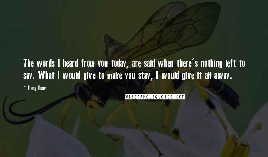 Lang Leav quotes: The words I heard from you today, are said when there's nothing left to say. What I would give to make you stay, I would give it all away. Lang Leav quotes: The words I heard from you today, are said when there's nothing left to say. What I would give to make you stay, I would give it all away.
