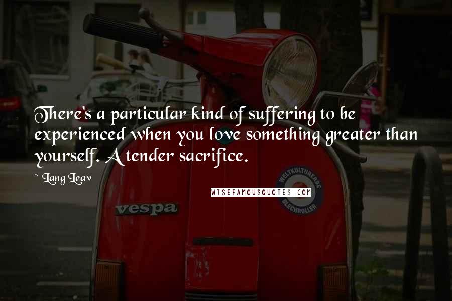 Lang Leav quotes: There's a particular kind of suffering to be experienced when you love something greater than yourself. A tender sacrifice. Lang Leav quotes: There's a particular kind of suffering to be experienced when you love something greater than yourself. A tender sacrifice.