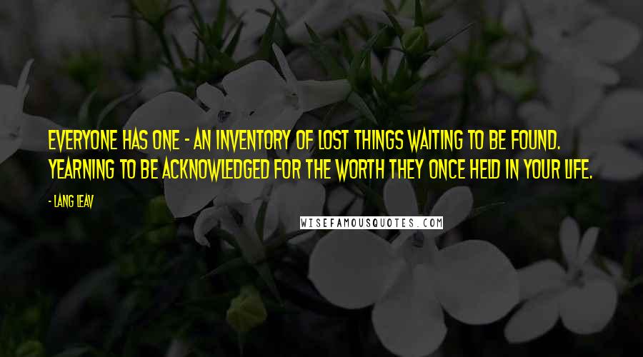 Lang Leav quotes: Everyone has one - an inventory of lost things waiting to be found. Yearning to be acknowledged for the worth they once held in your life. Lang Leav quotes: Everyone has one - an inventory of lost things waiting to be found. Yearning to be acknowledged for the worth they once held in your life.