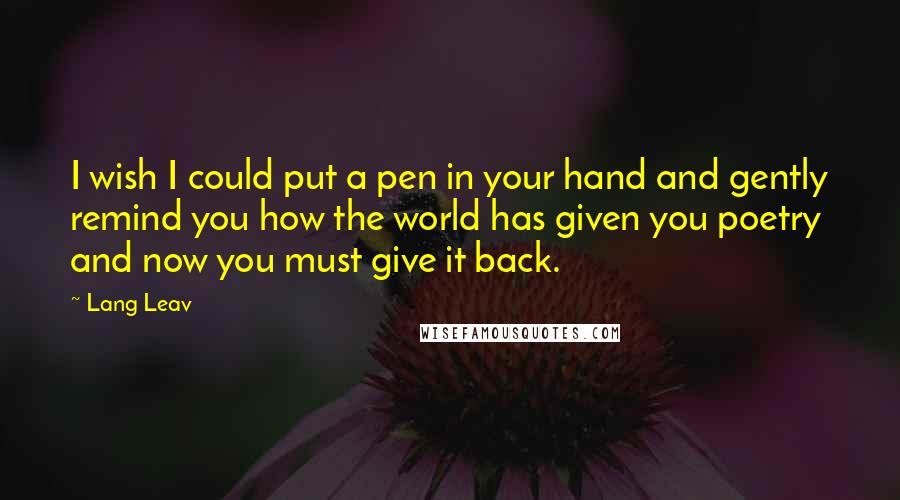 Lang Leav quotes: I wish I could put a pen in your hand and gently remind you how the world has given you poetry and now you must give it back.