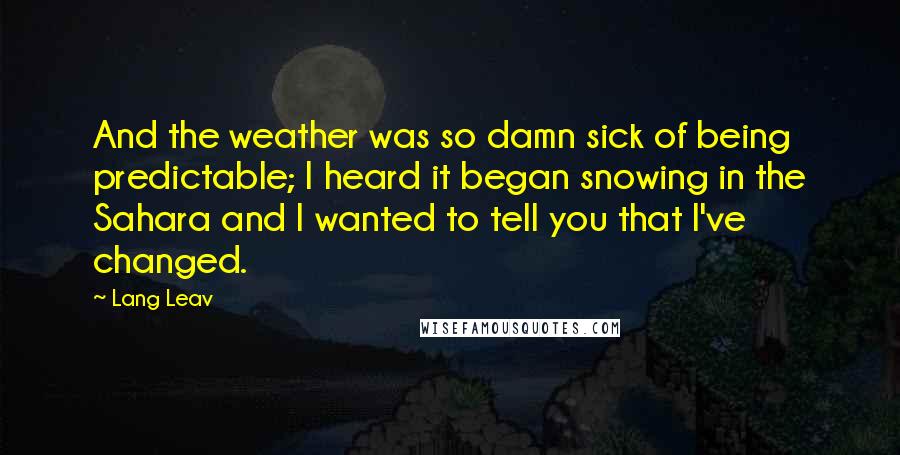 Lang Leav quotes: And the weather was so damn sick of being predictable; I heard it began snowing in the Sahara and I wanted to tell you that I've changed. Lang Leav quotes: And the weather was so damn sick of being predictable; I heard it began snowing in the Sahara and I wanted to tell you that I've changed.