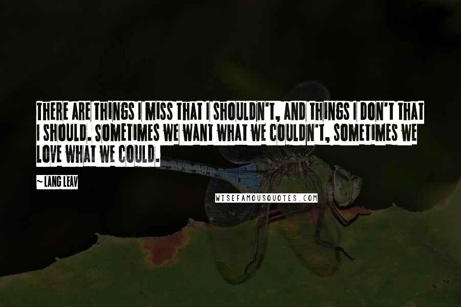 Lang Leav quotes: There are things I miss that I shouldn't, and things I don't that I should. Sometimes we want what we couldn't, sometimes we love what we could. Lang Leav quotes: There are things I miss that I shouldn't, and things I don't that I should. Sometimes we want what we couldn't, sometimes we love what we could.