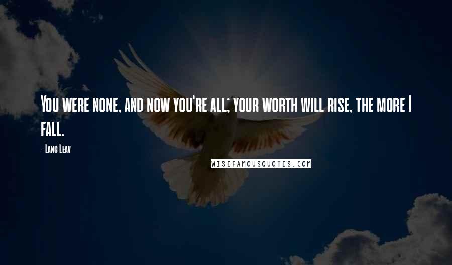 Lang Leav quotes: You were none, and now you're all; your worth will rise, the more I fall.