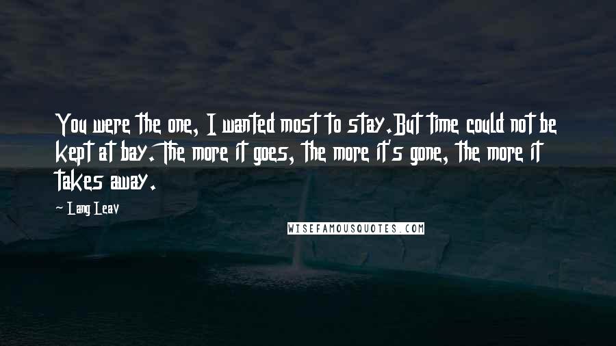 Lang Leav quotes: You were the one, I wanted most to stay.But time could not be kept at bay. The more it goes, the more it's gone, the more it takes away. Lang Leav quotes: You were the one, I wanted most to stay.But time could not be kept at bay. The more it goes, the more it's gone, the more it takes away.