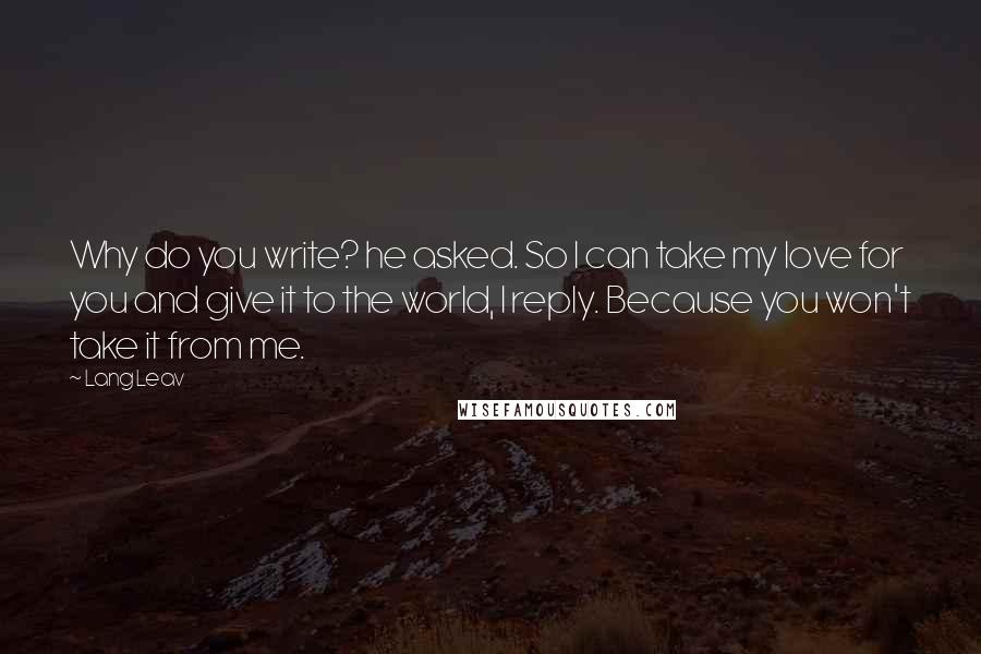 Lang Leav quotes: Why do you write? he asked. So I can take my love for you and give it to the world, I reply. Because you won't take it from me. Lang Leav quotes: Why do you write? he asked. So I can take my love for you and give it to the world, I reply. Because you won't take it from me.