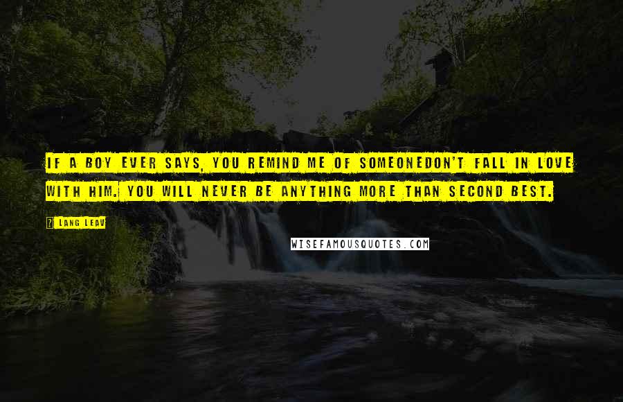 Lang Leav quotes: If a boy ever says, you remind me of someonedon't fall in love with him. You will never be anything more than second best. Lang Leav quotes: If a boy ever says, you remind me of someonedon't fall in love with him. You will never be anything more than second best.