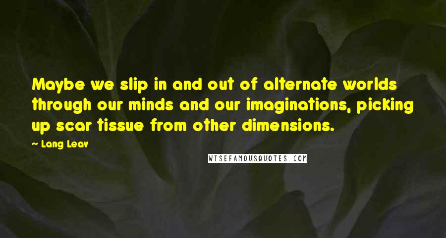 Lang Leav quotes: Maybe we slip in and out of alternate worlds through our minds and our imaginations, picking up scar tissue from other dimensions. Lang Leav quotes: Maybe we slip in and out of alternate worlds through our minds and our imaginations, picking up scar tissue from other dimensions.