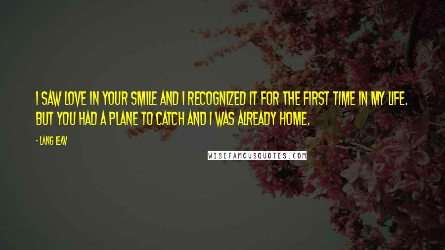 Lang Leav quotes: I saw love in your smile and I recognized it for the first time in my life. But you had a plane to catch and I was already home. Lang Leav quotes: I saw love in your smile and I recognized it for the first time in my life. But you had a plane to catch and I was already home.