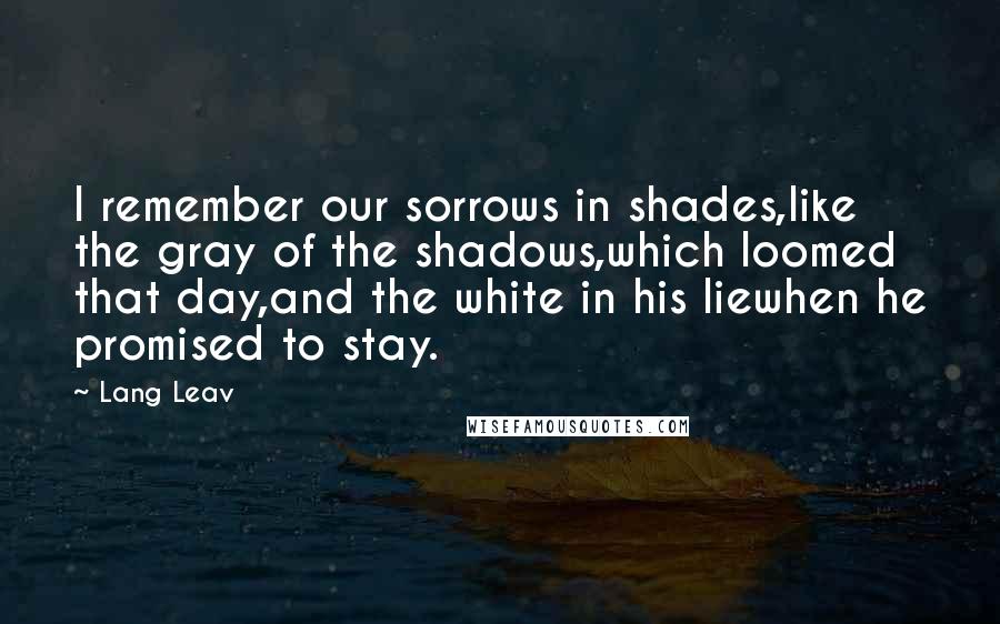 Lang Leav quotes: I remember our sorrows in shades,like the gray of the shadows,which loomed that day,and the white in his liewhen he promised to stay. Lang Leav quotes: I remember our sorrows in shades,like the gray of the shadows,which loomed that day,and the white in his liewhen he promised to stay.