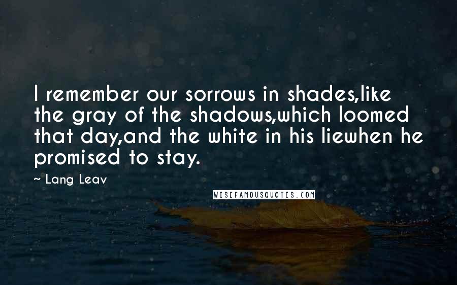 Lang Leav quotes: I remember our sorrows in shades,like the gray of the shadows,which loomed that day,and the white in his liewhen he promised to stay.