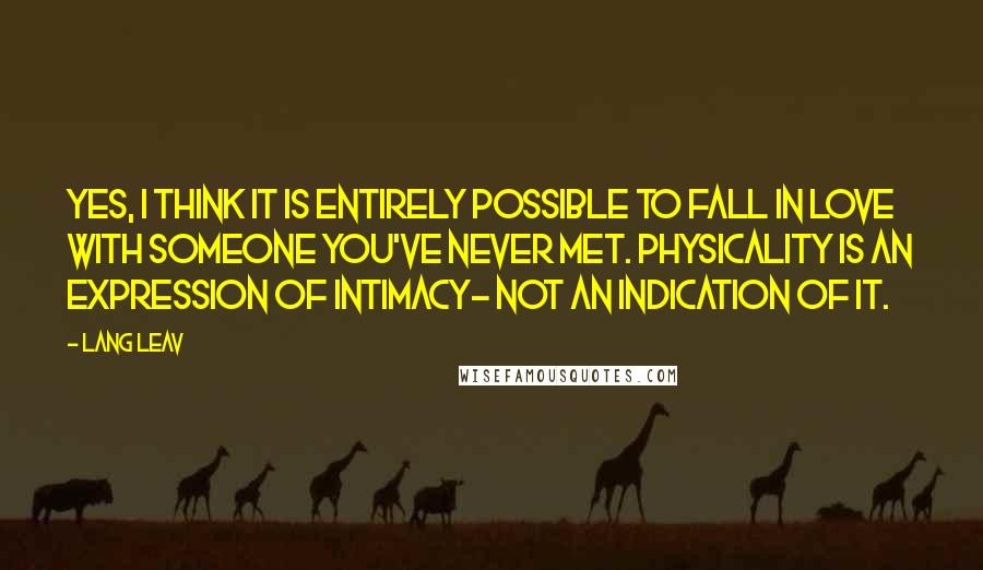 Lang Leav quotes: Yes, I think it is entirely possible to fall in love with someone you've never met. Physicality is an expression of intimacy- not an indication of it. Lang Leav quotes: Yes, I think it is entirely possible to fall in love with someone you've never met. Physicality is an expression of intimacy- not an indication of it.