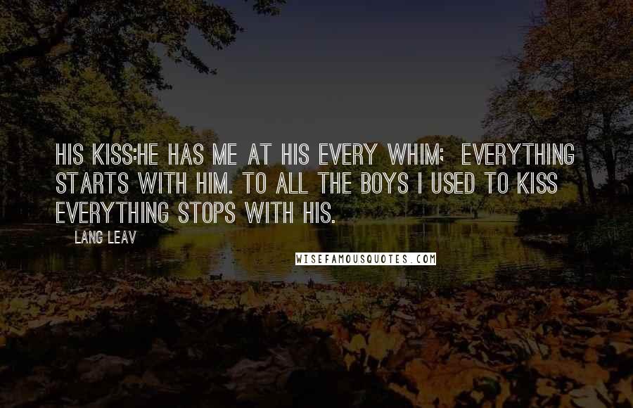 Lang Leav quotes: His Kiss:He has me at his every whim; everything starts with him. To all the boys I used to kiss everything stops with his. Lang Leav quotes: His Kiss:He has me at his every whim; everything starts with him. To all the boys I used to kiss everything stops with his.