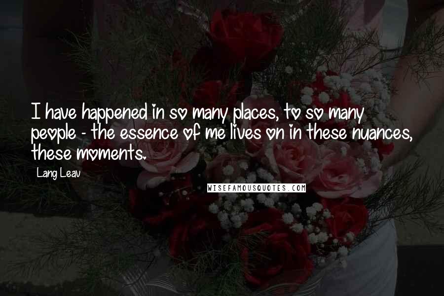 Lang Leav quotes: I have happened in so many places, to so many people - the essence of me lives on in these nuances, these moments. Lang Leav quotes: I have happened in so many places, to so many people - the essence of me lives on in these nuances, these moments.