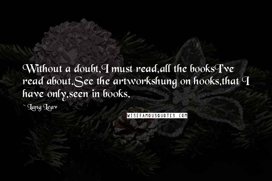 Lang Leav quotes: Without a doubt,I must read,all the booksI've read about.See the artworkshung on hooks,that I have only,seen in books. Lang Leav quotes: Without a doubt,I must read,all the booksI've read about.See the artworkshung on hooks,that I have only,seen in books.