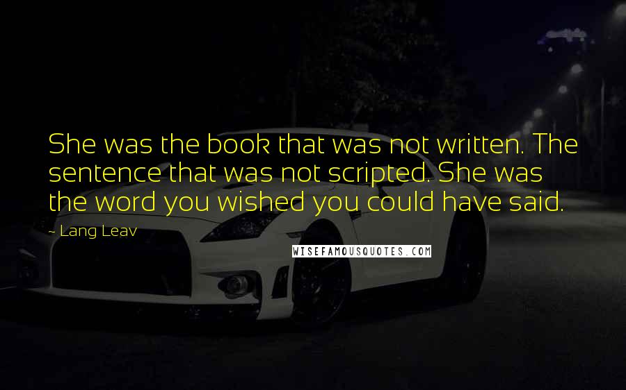 Lang Leav quotes: She was the book that was not written. The sentence that was not scripted. She was the word you wished you could have said. Lang Leav quotes: She was the book that was not written. The sentence that was not scripted. She was the word you wished you could have said.