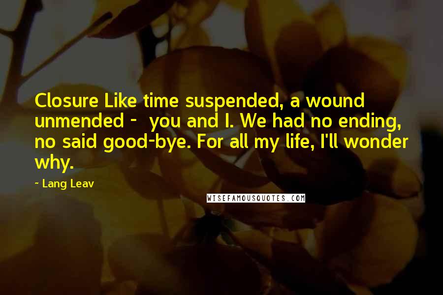 Lang Leav quotes: Closure Like time suspended, a wound unmended - you and I. We had no ending, no said good-bye. For all my life, I'll wonder why. Lang Leav quotes: Closure Like time suspended, a wound unmended - you and I. We had no ending, no said good-bye. For all my life, I'll wonder why.