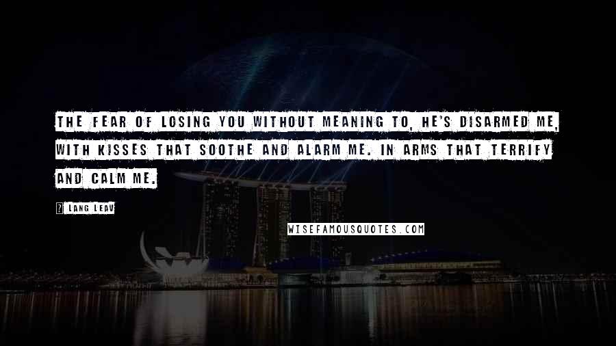 Lang Leav quotes: The Fear of Losing You Without meaning to, he's disarmed me, with kisses that soothe and alarm me. In arms that terrify and calm me. Lang Leav quotes: The Fear of Losing You Without meaning to, he's disarmed me, with kisses that soothe and alarm me. In arms that terrify and calm me.