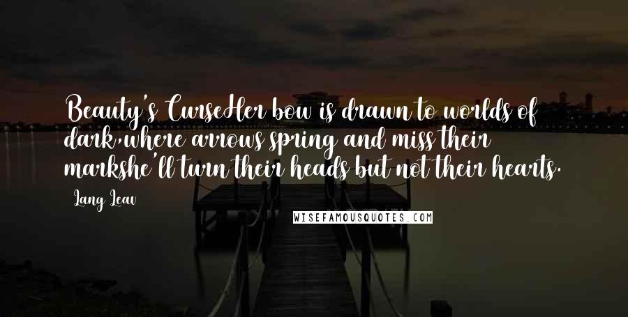 Lang Leav quotes: Beauty's CurseHer bow is drawn to worlds of dark,where arrows spring and miss their markshe'll turn their heads but not their hearts. Lang Leav quotes: Beauty's CurseHer bow is drawn to worlds of dark,where arrows spring and miss their markshe'll turn their heads but not their hearts.