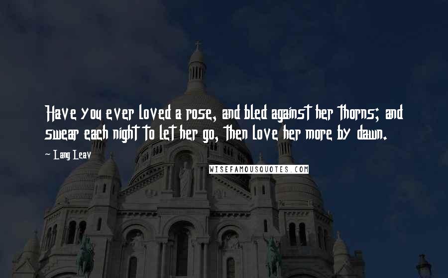 Lang Leav quotes: Have you ever loved a rose, and bled against her thorns; and swear each night to let her go, then love her more by dawn. Lang Leav quotes: Have you ever loved a rose, and bled against her thorns; and swear each night to let her go, then love her more by dawn.