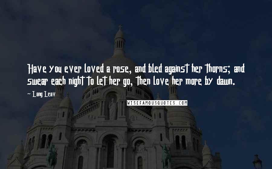 Lang Leav quotes: Have you ever loved a rose, and bled against her thorns; and swear each night to let her go, then love her more by dawn.