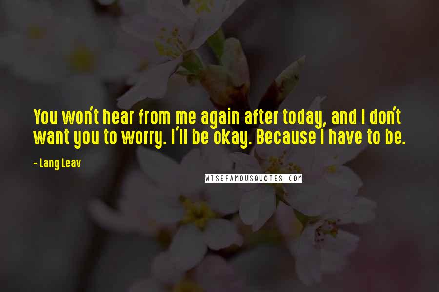 Lang Leav quotes: You won't hear from me again after today, and I don't want you to worry. I'll be okay. Because I have to be. Lang Leav quotes: You won't hear from me again after today, and I don't want you to worry. I'll be okay. Because I have to be.