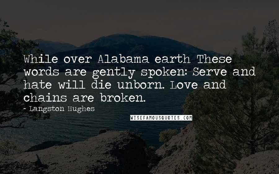 Langston Hughes quotes: While over Alabama earth These words are gently spoken: Serve and hate will die unborn. Love and chains are broken. Langston Hughes quotes: While over Alabama earth These words are gently spoken: Serve and hate will die unborn. Love and chains are broken.