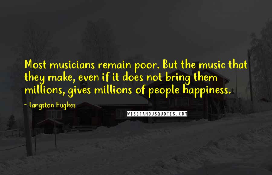 Langston Hughes quotes: Most musicians remain poor. But the music that they make, even if it does not bring them millions, gives millions of people happiness. Langston Hughes quotes: Most musicians remain poor. But the music that they make, even if it does not bring them millions, gives millions of people happiness.