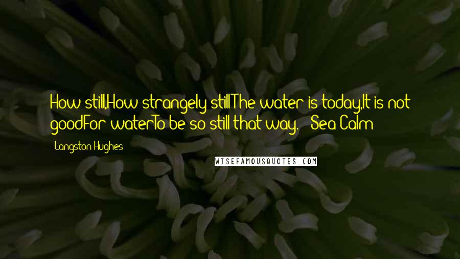 Langston Hughes quotes: How still,How strangely stillThe water is today,It is not goodFor waterTo be so still that way.~ "Sea Calm