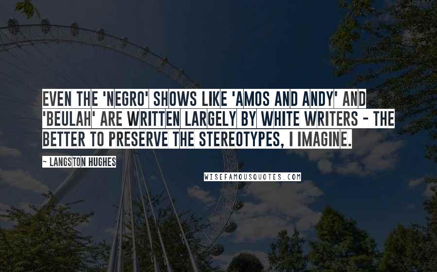 Langston Hughes quotes: Even the 'Negro' shows like 'Amos and Andy' and 'Beulah' are written largely by white writers - the better to preserve the stereotypes, I imagine.