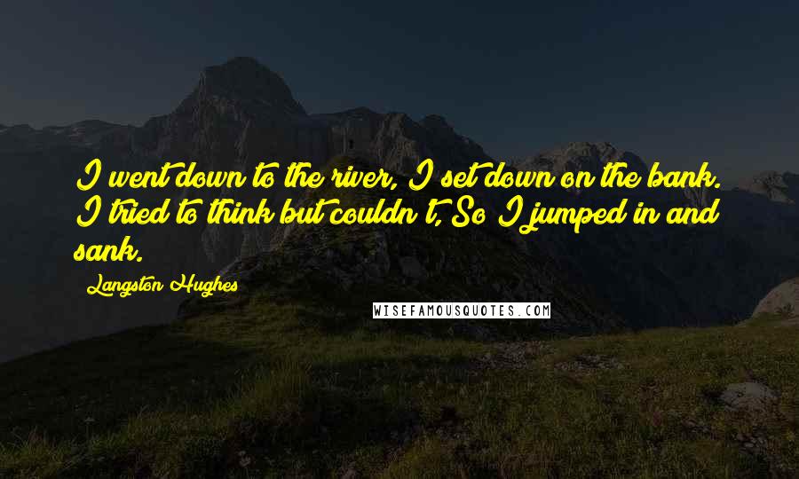 Langston Hughes quotes: I went down to the river, I set down on the bank. I tried to think but couldn't, So I jumped in and sank. Langston Hughes quotes: I went down to the river, I set down on the bank. I tried to think but couldn't, So I jumped in and sank.
