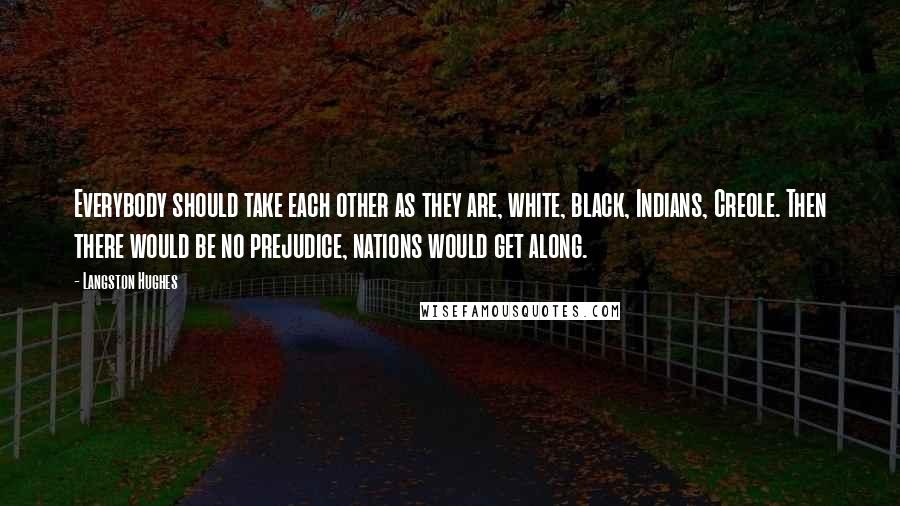 Langston Hughes quotes: Everybody should take each other as they are, white, black, Indians, Creole. Then there would be no prejudice, nations would get along. Langston Hughes quotes: Everybody should take each other as they are, white, black, Indians, Creole. Then there would be no prejudice, nations would get along.