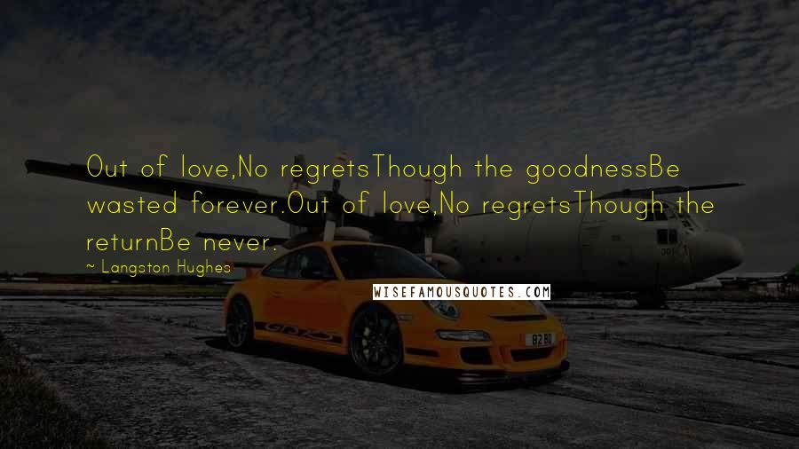 Langston Hughes quotes: Out of love,No regretsThough the goodnessBe wasted forever.Out of love,No regretsThough the returnBe never. Langston Hughes quotes: Out of love,No regretsThough the goodnessBe wasted forever.Out of love,No regretsThough the returnBe never.